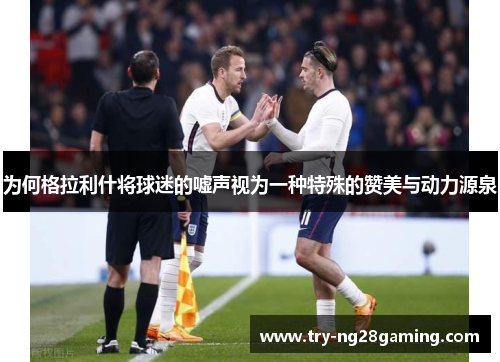 为何格拉利什将球迷的嘘声视为一种特殊的赞美与动力源泉 为何格拉利什将球迷的嘘声视为一种特殊的赞美与动力源泉