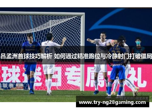 吕孟洲首球技巧解析 如何通过精准跑位与冷静射门打破僵局 吕孟洲首球技巧解析 如何通过精准跑位与冷静射门打破僵局