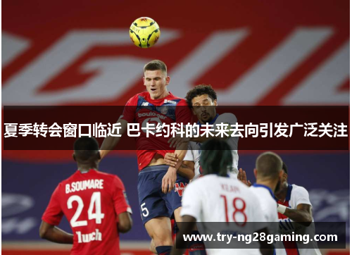 夏季转会窗口临近 巴卡约科的未来去向引发广泛关注 夏季转会窗口临近 巴卡约科的未来去向引发广泛关注