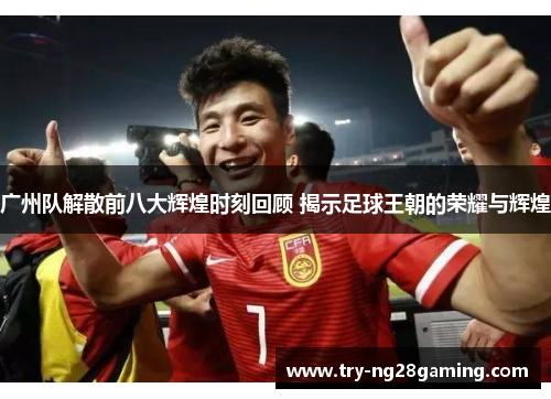 广州队解散前八大辉煌时刻回顾 揭示足球王朝的荣耀与辉煌 广州队解散前八大辉煌时刻回顾 揭示足球王朝的荣耀与辉煌