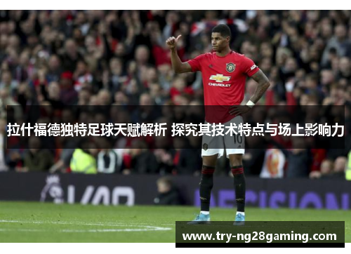 拉什福德独特足球天赋解析 探究其技术特点与场上影响力