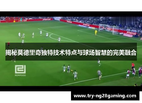 揭秘莫德里奇独特技术特点与球场智慧的完美融合