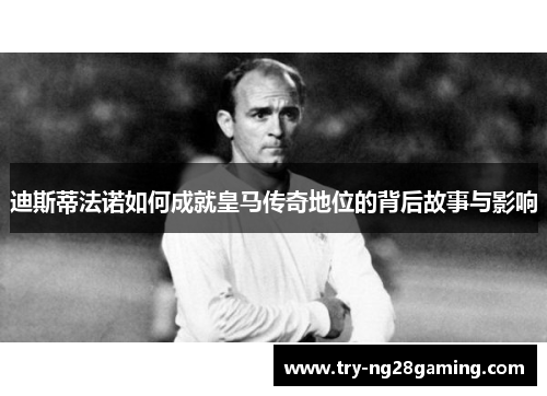 迪斯蒂法诺如何成就皇马传奇地位的背后故事与影响