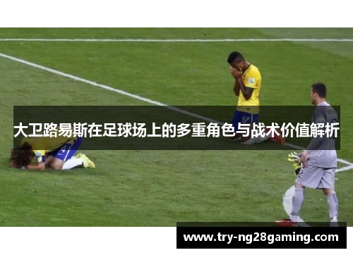 大卫路易斯在足球场上的多重角色与战术价值解析