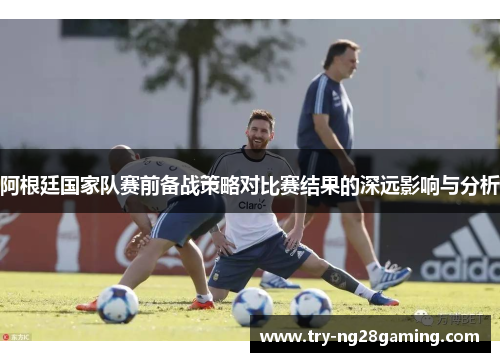 阿根廷国家队赛前备战策略对比赛结果的深远影响与分析 阿根廷国家队赛前备战策略对比赛结果的深远影响与分析