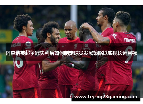 阿森纳英超争冠失利后如何制定球员发展策略以实现长远目标 阿森纳英超争冠失利后如何制定球员发展策略以实现长远目标