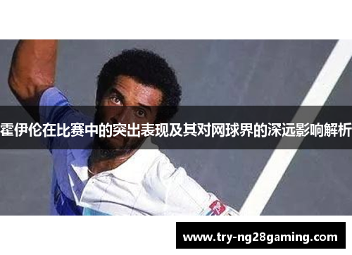 霍伊伦在比赛中的突出表现及其对网球界的深远影响解析 霍伊伦在比赛中的突出表现及其对网球界的深远影响解析