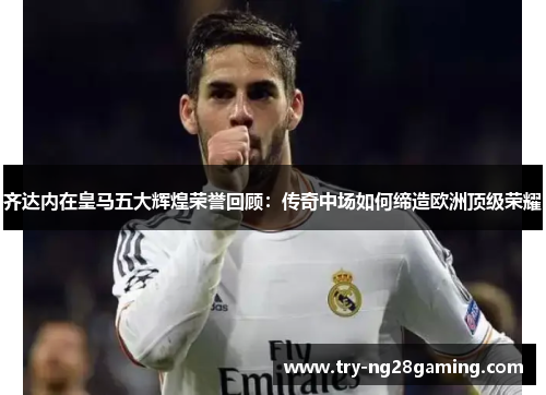 齐达内在皇马五大辉煌荣誉回顾:传奇中场如何缔造欧洲顶级荣耀 齐达内在皇马五大辉煌荣誉回顾:传奇中场如何缔造欧洲顶级荣耀