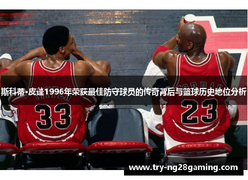 斯科蒂·皮蓬1996年荣获最佳防守球员的传奇背后与篮球历史地位分析 斯科蒂·皮蓬1996年荣获最佳防守球员的传奇背后与篮球历史地位分析