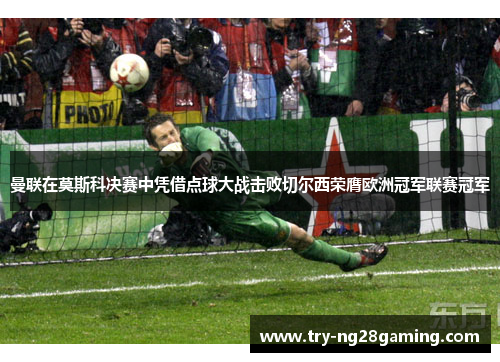 曼联在莫斯科决赛中凭借点球大战击败切尔西荣膺欧洲冠军联赛冠军 曼联在莫斯科决赛中凭借点球大战击败切尔西荣膺欧洲冠军联赛冠军