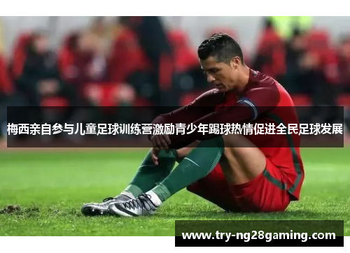 梅西亲自参与儿童足球训练营激励青少年踢球热情促进全民足球发展 梅西亲自参与儿童足球训练营激励青少年踢球热情促进全民足球发展