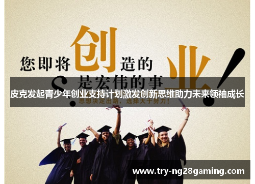 皮克发起青少年创业支持计划激发创新思维助力未来领袖成长 皮克发起青少年创业支持计划激发创新思维助力未来领袖成长