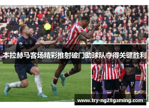 本拉赫马客场精彩推射破门助球队夺得关键胜利 本拉赫马客场精彩推射破门助球队夺得关键胜利