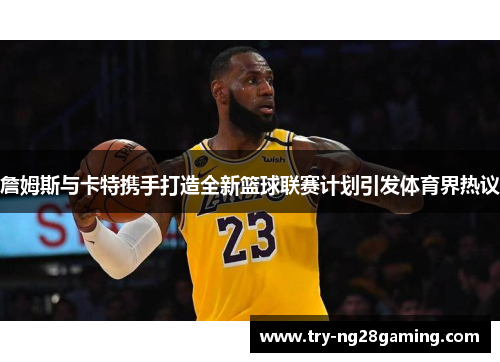 詹姆斯与卡特携手打造全新篮球联赛计划引发体育界热议