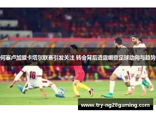 何塞卢加盟卡塔尔联赛引发关注 转会背后透露哪些足球动向与趋势 何塞卢加盟卡塔尔联赛引发关注 转会背后透露哪些足球动向与趋势